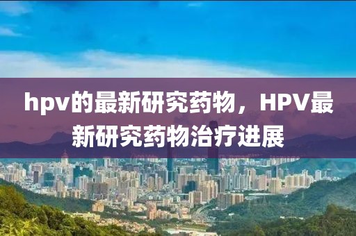 hpv的最新研究藥物，HPV最新研究藥物治療進(jìn)展