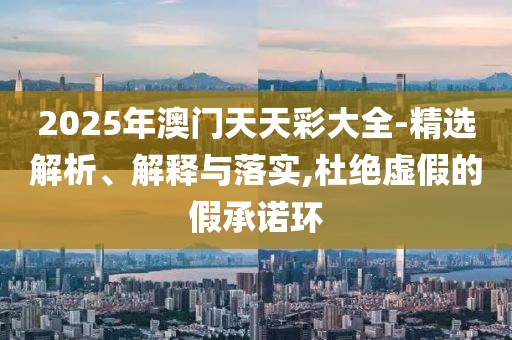 2025年澳門天天彩大全-精選解析、解釋與落實,杜絕虛假的假承諾環(huán)