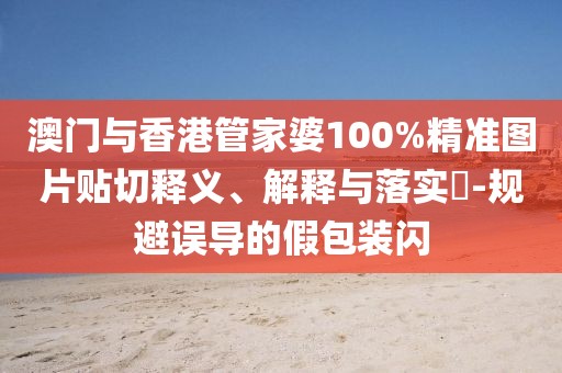 澳門與香港管家婆100%精準圖片貼切釋義、解釋與落實?-規(guī)避誤導的假包裝閃