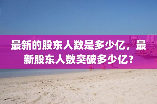 最新的股東人數(shù)是多少億，最新股東人數(shù)突破多少億？