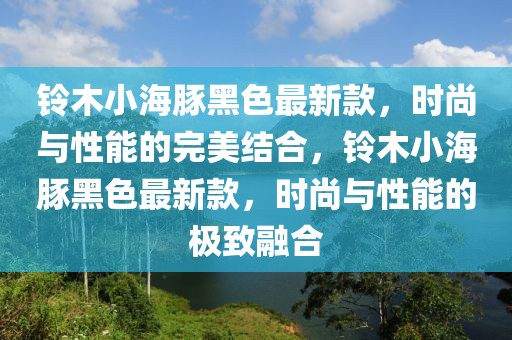 鈴木小海豚黑色最新款，時(shí)尚與性能的完美結(jié)合，鈴木小海豚黑色最新款，時(shí)尚與性能的極致融合