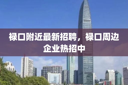 祿口附近最新招聘，祿口周邊企業(yè)熱招中