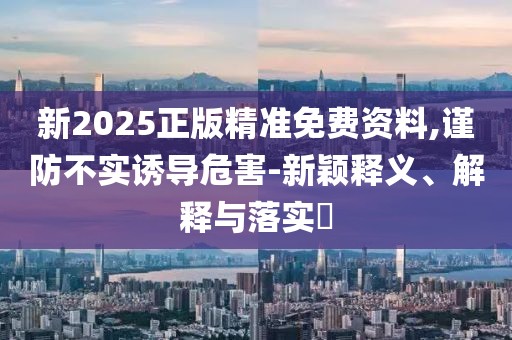 新2025正版精準(zhǔn)免費(fèi)資料,謹(jǐn)防不實(shí)誘導(dǎo)危害-新穎釋義、解釋與落實(shí)?
