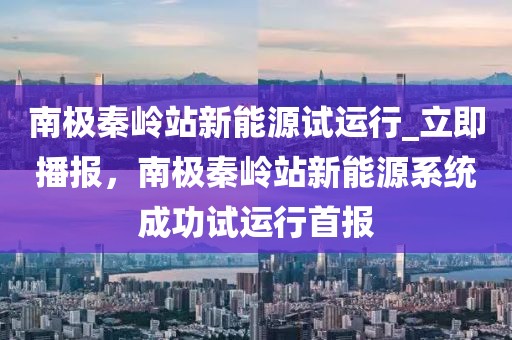 南極秦嶺站新能源試運行_立即播報，南極秦嶺站新能源系統(tǒng)成功試運行首報