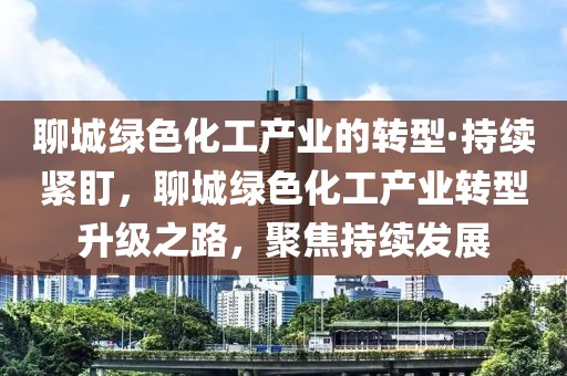 聊城綠色化工產(chǎn)業(yè)的轉(zhuǎn)型·持續(xù)緊盯，聊城綠色化工產(chǎn)業(yè)轉(zhuǎn)型升級(jí)之路，聚焦持續(xù)發(fā)展