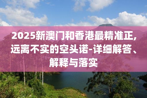 2025新澳門和香港最精準正,遠離不實的空頭諾-詳細解答、解釋與落實