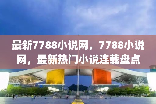 最新7788小說網(wǎng)，7788小說網(wǎng)，最新熱門小說連載盤點(diǎn)