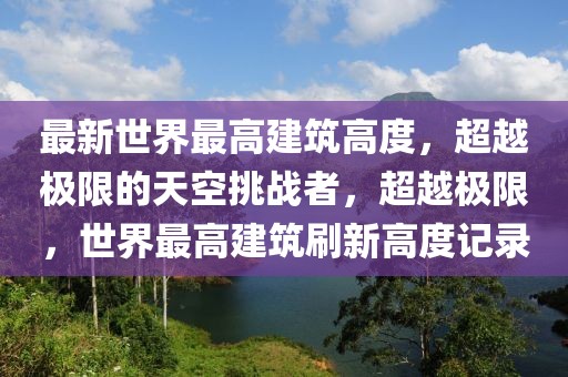 最新世界最高建筑高度，超越極限的天空挑戰(zhàn)者，超越極限，世界最高建筑刷新高度記錄