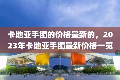 卡地亞手鐲的價格最新的，2023年卡地亞手鐲最新價格一覽