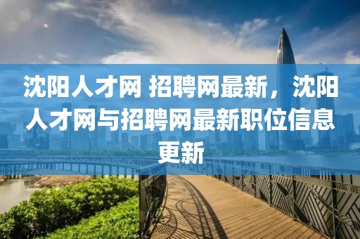 沈陽人才網 招聘網最新，沈陽人才網與招聘網最新職位信息更新