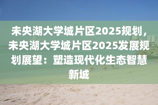 未央湖大學(xué)城片區(qū)2025規(guī)劃，未央湖大學(xué)城片區(qū)2025發(fā)展規(guī)劃展望：塑造現(xiàn)代化生態(tài)智慧新城