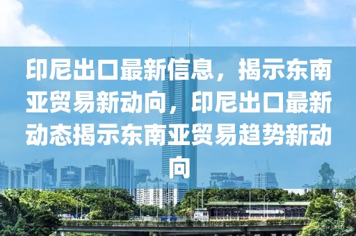印尼出口最新信息，揭示東南亞貿(mào)易新動向，印尼出口最新動態(tài)揭示東南亞貿(mào)易趨勢新動向