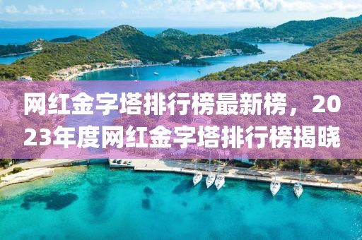 網(wǎng)紅金字塔排行榜最新榜，2023年度網(wǎng)紅金字塔排行榜揭曉