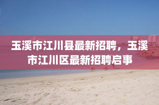 玉溪市江川縣最新招聘，玉溪市江川區(qū)最新招聘啟事