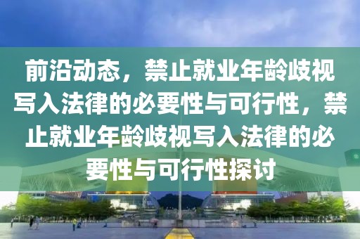 前沿動態(tài)，禁止就業(yè)年齡歧視寫入法律的必要性與可行性，禁止就業(yè)年齡歧視寫入法律的必要性與可行性探討