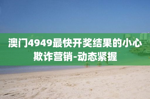 澳門(mén)4949最快開(kāi)獎(jiǎng)結(jié)果的小心欺詐營(yíng)銷(xiāo)-動(dòng)態(tài)緊握