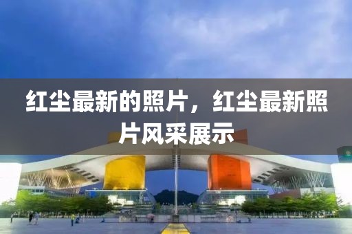 紅塵最新的照片，紅塵最新照片風采展示