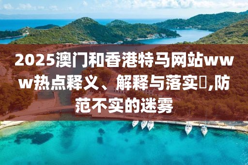 2025澳門和香港特馬網(wǎng)站www熱點(diǎn)釋義、解釋與落實(shí)?,防范不實(shí)的迷霧