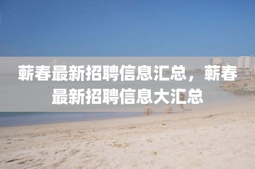 蘄春最新招聘信息匯總，蘄春最新招聘信息大匯總