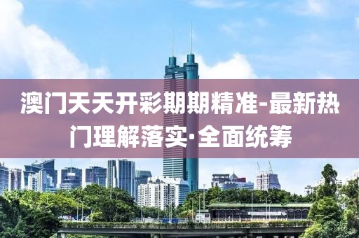 澳門天天開彩期期精準(zhǔn)-最新熱門理解落實(shí)·全面統(tǒng)籌