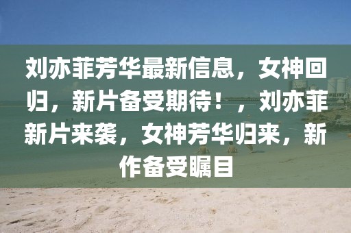 劉亦菲芳華最新信息，女神回歸，新片備受期待！，劉亦菲新片來(lái)襲，女神芳華歸來(lái)，新作備受矚目