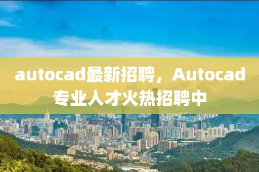 autocad最新招聘，Autocad專業(yè)人才火熱招聘中