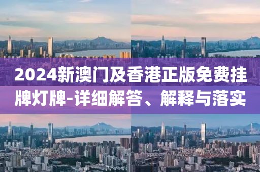 2024新澳門及香港正版免費掛牌燈牌-詳細解答、解釋與落實