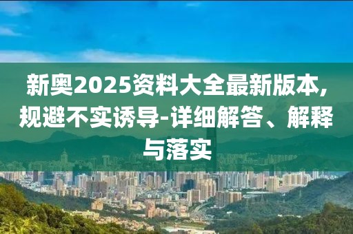 新奧2025資料大全最新版本,規(guī)避不實誘導-詳細解答、解釋與落實