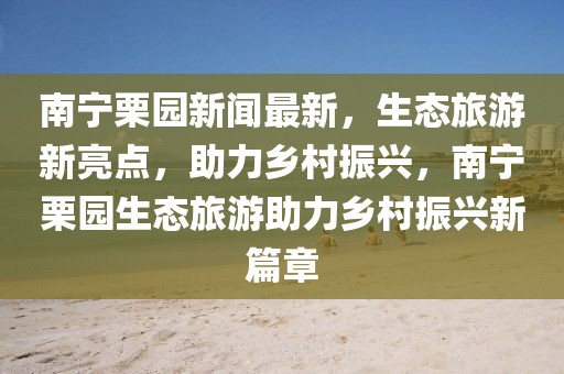 南寧栗園新聞最新，生態(tài)旅游新亮點，助力鄉(xiāng)村振興，南寧栗園生態(tài)旅游助力鄉(xiāng)村振興新篇章