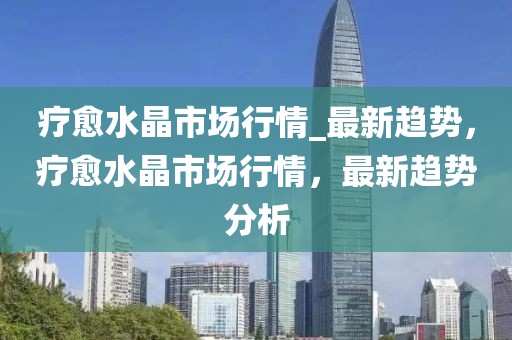 療愈水晶市場(chǎng)行情_(kāi)最新趨勢(shì)，療愈水晶市場(chǎng)行情，最新趨勢(shì)分析