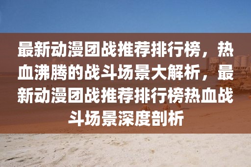 最新動(dòng)漫團(tuán)戰(zhàn)推薦排行榜，熱血沸騰的戰(zhàn)斗場(chǎng)景大解析，最新動(dòng)漫團(tuán)戰(zhàn)推薦排行榜熱血戰(zhàn)斗場(chǎng)景深度剖析