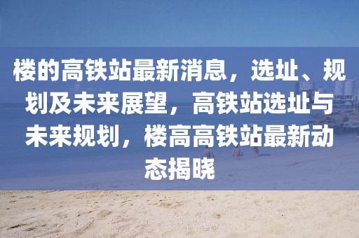 樓的高鐵站最新消息，選址、規(guī)劃及未來(lái)展望，高鐵站選址與未來(lái)規(guī)劃，樓高高鐵站最新動(dòng)態(tài)揭曉