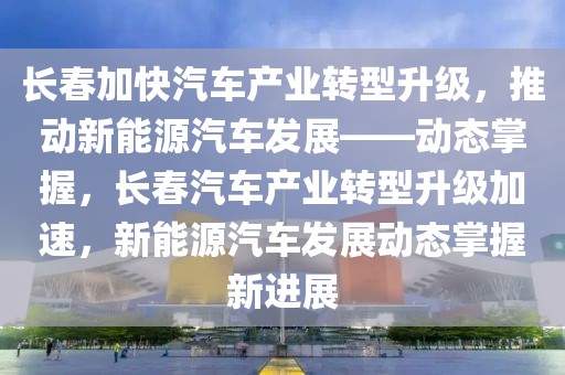 長春加快汽車產(chǎn)業(yè)轉(zhuǎn)型升級，推動新能源汽車發(fā)展——動態(tài)掌握，長春汽車產(chǎn)業(yè)轉(zhuǎn)型升級加速，新能源汽車發(fā)展動態(tài)掌握新進(jìn)展