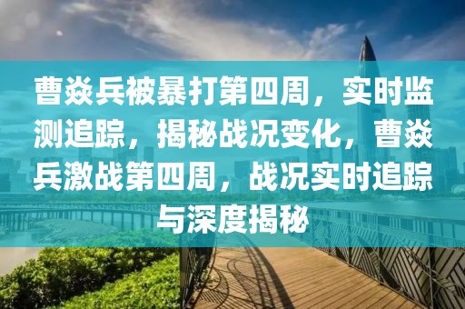 曹焱兵被暴打第四周，實(shí)時(shí)監(jiān)測(cè)追蹤，揭秘戰(zhàn)況變化，曹焱兵激戰(zhàn)第四周，戰(zhàn)況實(shí)時(shí)追蹤與深度揭秘