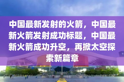 中國(guó)最新發(fā)射的火箭，中國(guó)最新火箭發(fā)射成功標(biāo)題，中國(guó)最新火箭成功升空，再掀太空探索新篇章