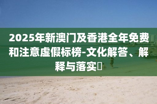 2025年新澳門(mén)及香港全年免費(fèi)和注意虛假標(biāo)榜-文化解答、解釋與落實(shí)?