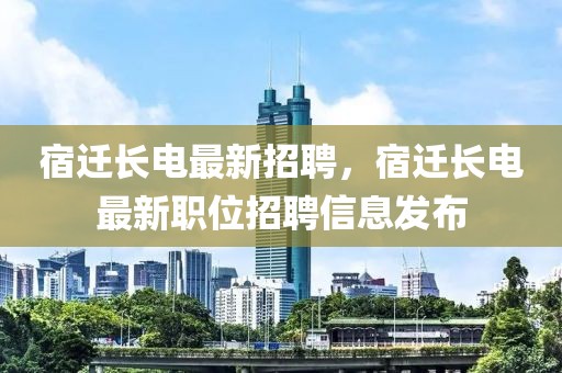 宿遷長電最新招聘，宿遷長電最新職位招聘信息發(fā)布
