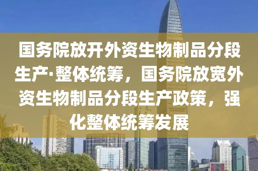 國務(wù)院放開外資生物制品分段生產(chǎn)·整體統(tǒng)籌，國務(wù)院放寬外資生物制品分段生產(chǎn)政策，強化整體統(tǒng)籌發(fā)展