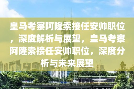 皇馬考察阿隆索接任安帥職位，深度解析與展望，皇馬考察阿隆索接任安帥職位，深度分析與未來(lái)展望