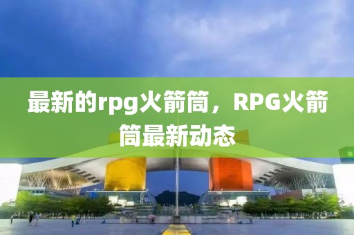 最新的rpg火箭筒，RPG火箭筒最新動態(tài)