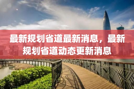 最新規(guī)劃省道最新消息，最新規(guī)劃省道動(dòng)態(tài)更新消息