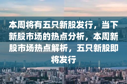本周將有五只新股發(fā)行，當(dāng)下新股市場的熱點(diǎn)分析，本周新股市場熱點(diǎn)解析，五只新股即將發(fā)行
