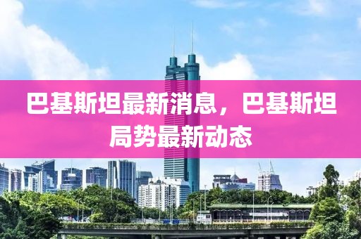 巴基斯坦最新消息，巴基斯坦局勢最新動態(tài)