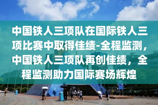 中國鐵人三項(xiàng)隊(duì)在國際鐵人三項(xiàng)比賽中取得佳績-全程監(jiān)測(cè)，中國鐵人三項(xiàng)隊(duì)再創(chuàng)佳績，全程監(jiān)測(cè)助力國際賽場(chǎng)輝煌
