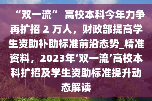 “雙一流” 高校本科今年力爭再擴(kuò)招 2 萬人，財政部提高學(xué)生資助補(bǔ)助標(biāo)準(zhǔn)前沿態(tài)勢_精準(zhǔn)資料，2023年‘雙一流’高校本科擴(kuò)招及學(xué)生資助標(biāo)準(zhǔn)提升動態(tài)解讀