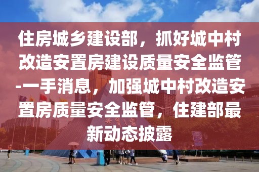 住房城鄉(xiāng)建設(shè)部，抓好城中村改造安置房建設(shè)質(zhì)量安全監(jiān)管-一手消息，加強(qiáng)城中村改造安置房質(zhì)量安全監(jiān)管，住建部最新動(dòng)態(tài)披露