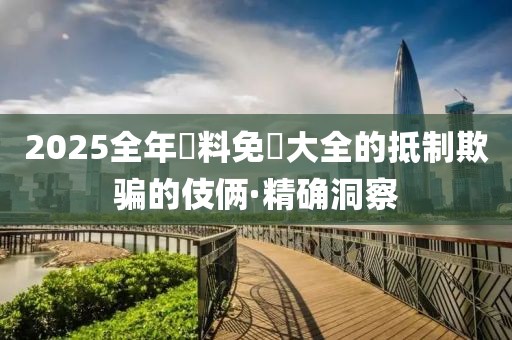 2025全年資料免費大全的抵制欺騙的伎倆·精確洞察