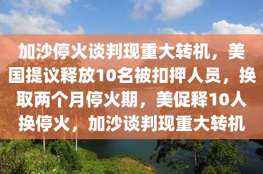 加沙停火談判現(xiàn)重大轉(zhuǎn)機(jī)，美國(guó)提議釋放10名被扣押人員，換取兩個(gè)月?；鹌?，美促釋10人換停火，加沙談判現(xiàn)重大轉(zhuǎn)機(jī)