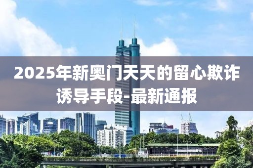2025年新奧門(mén)天天的留心欺詐誘導(dǎo)手段-最新通報(bào)