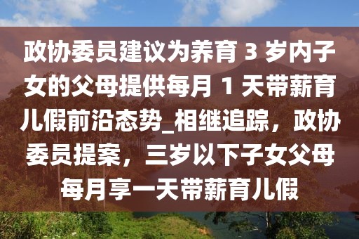 政協(xié)委員建議為養(yǎng)育 3 歲內(nèi)子女的父母提供每月 1 天帶薪育兒假前沿態(tài)勢(shì)_相繼追蹤，政協(xié)委員提案，三歲以下子女父母每月享一天帶薪育兒假